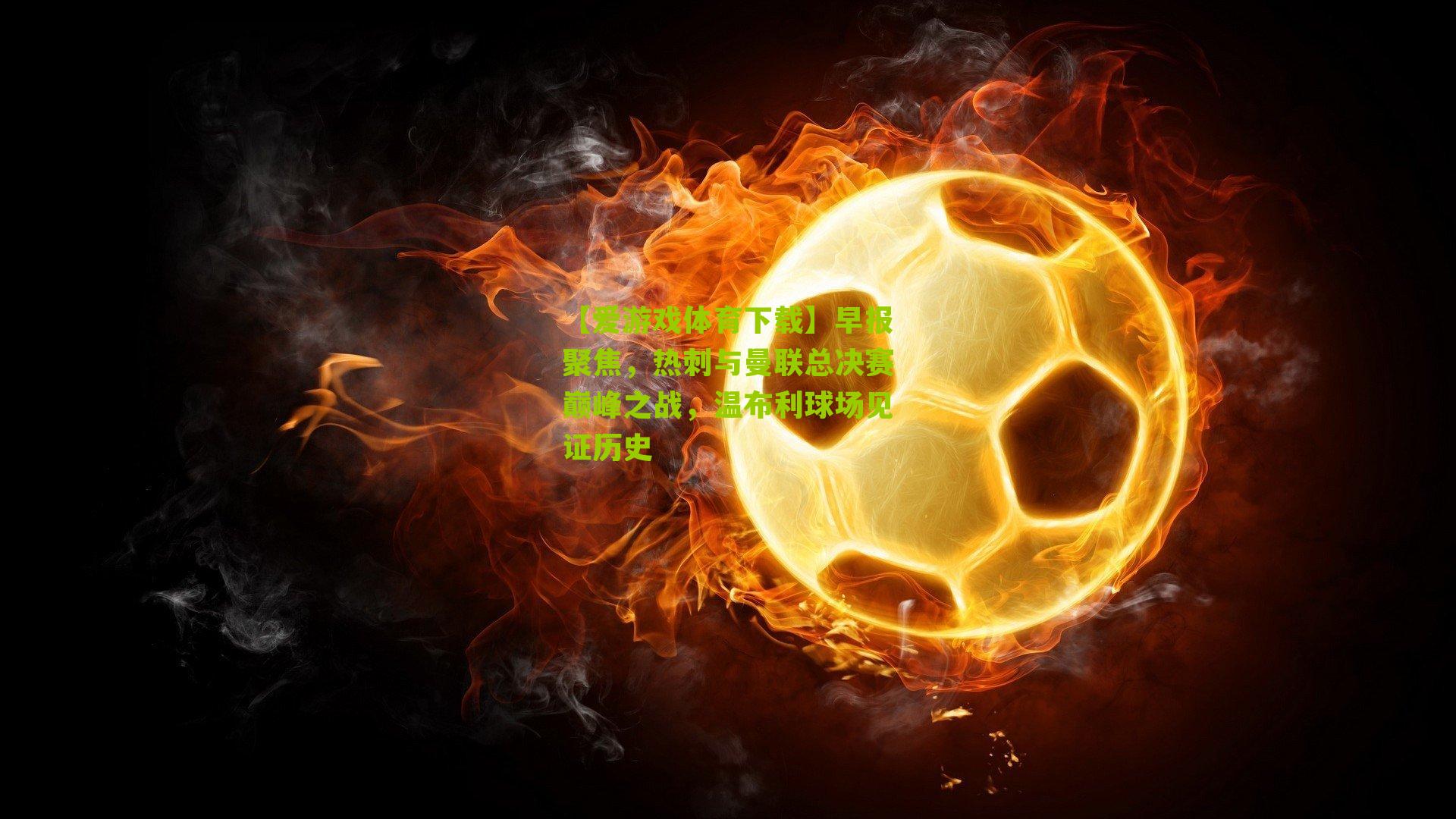 【爱游戏体育下载】早报聚焦，热刺与曼联总决赛巅峰之战，温布利球场见证历史